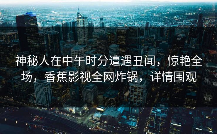 神秘人在中午时分遭遇丑闻,惊艳全场,香蕉影视全网炸锅,详情围观 神秘人在中午时分遭遇丑闻,惊艳全场,香蕉影视全网炸锅,详情围观