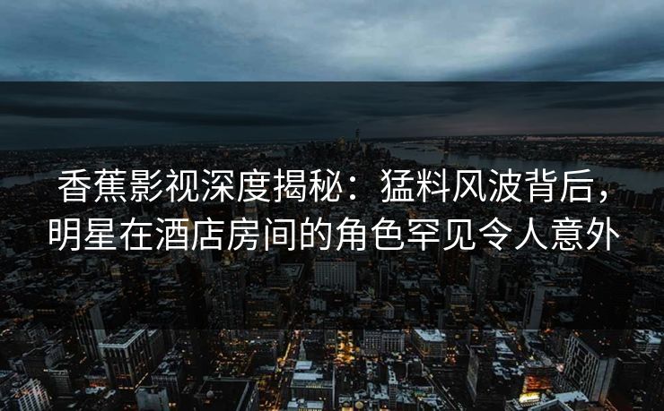 香蕉影视深度揭秘:猛料风波背后,明星在酒店房间的角色罕见令人意外 香蕉影视深度揭秘:猛料风波背后,明星在酒店房间的角色罕见令人意外