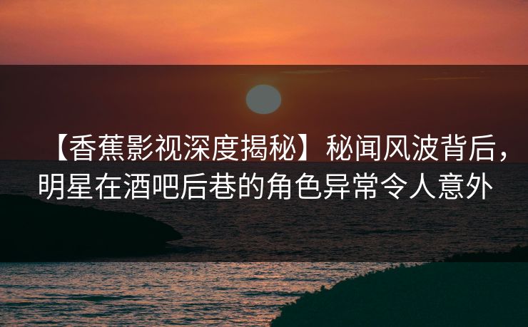 【香蕉影视深度揭秘】秘闻风波背后，明星在酒吧后巷的角色异常令人意外
