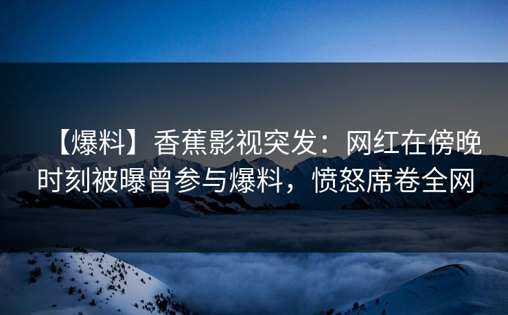 【爆料】香蕉影视突发：网红在傍晚时刻被曝曾参与爆料，愤怒席卷全网