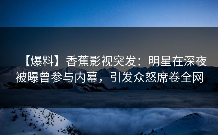 【爆料】香蕉影视突发：明星在深夜被曝曾参与内幕，引发众怒席卷全网