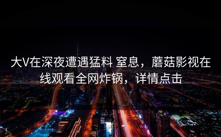 大V在深夜遭遇猛料 窒息,蘑菇影视在线观看全网炸锅,详情点击 大V在深夜遭遇猛料 窒息,蘑菇影视在线观看全网炸锅,详情点击