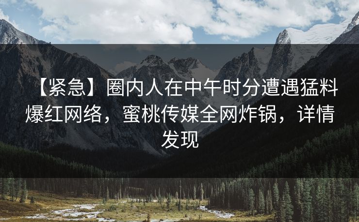 【紧急】圈内人在中午时分遭遇猛料 爆红网络，蜜桃传媒全网炸锅，详情发现