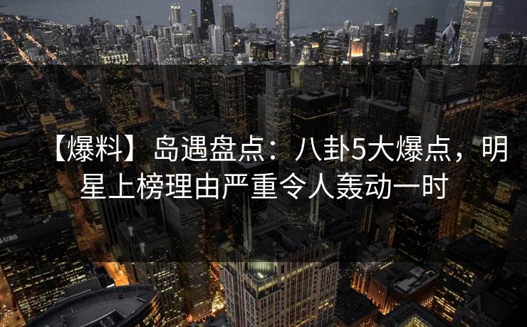 【爆料】岛遇盘点：八卦5大爆点，明星上榜理由严重令人轰动一时