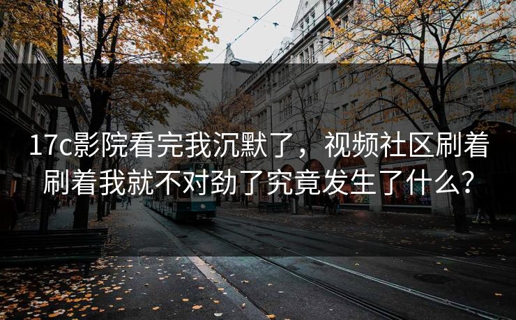 17c影院看完我沉默了，视频社区刷着刷着我就不对劲了究竟发生了什么？