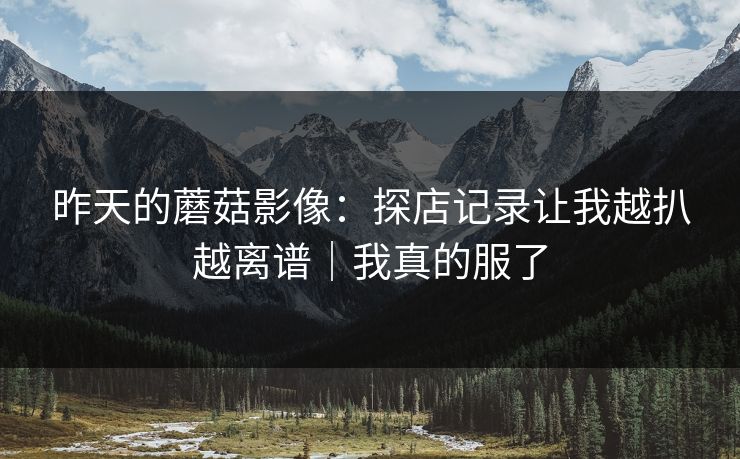 昨天的蘑菇影像:探店记录让我越扒越离谱|我真的服了 昨天的蘑菇影像:探店记录让我越扒越离谱|我真的服了