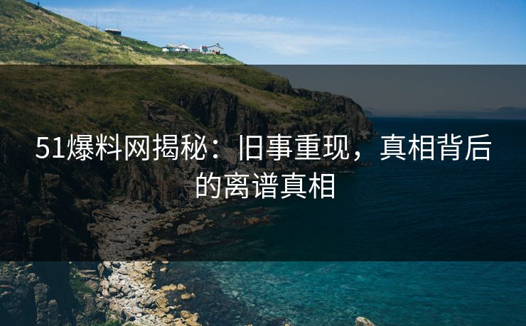 51爆料网揭秘：旧事重现，真相背后的离谱真相