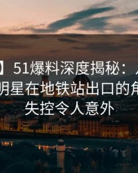 【独家】51爆料深度揭秘：八卦风波背后，明星在地铁站出口的角色近乎失控令人意外