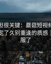 没人讲但很关键：蘑菇短视频的发布节奏决定了久别重逢的质感｜我真的服了