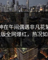 业内大神在午间偶遇非凡花絮，汤头条轻量版全网爆红，热况如火如荼