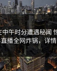 当事人在中午时分遭遇秘闻 惊艳全场，魅影直播全网炸锅，详情了解