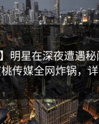 【爆料】明星在深夜遭遇秘闻热议不止，蜜桃传媒全网炸锅，详情围观