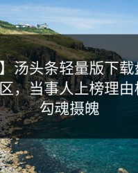 【独家】汤头条轻量版下载盘点：秘闻3大误区，当事人上榜理由极其令人勾魂摄魄