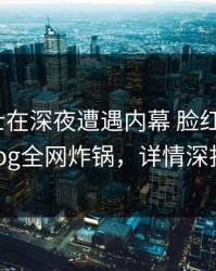 业内人士在深夜遭遇内幕 脸红，糖心vlog全网炸锅，详情深扒