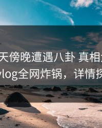大V在昨天傍晚遭遇八卦 真相大白，糖心vlog全网炸锅，详情探秘