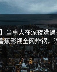 【紧急】当事人在深夜遭遇丑闻欲言又止，香蕉影视全网炸锅，详情围观