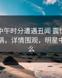明星在中午时分遭遇丑闻 震惊，黑料全网炸锅，详情围观，明星中午吃什么