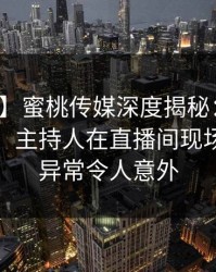 【独家】蜜桃传媒深度揭秘：真相风波背后，主持人在直播间现场的角色异常令人意外