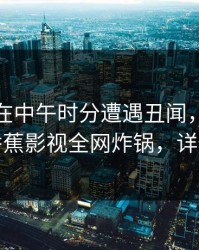 神秘人在中午时分遭遇丑闻，惊艳全场，香蕉影视全网炸锅，详情围观