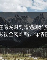 主持人在傍晚时刻遭遇爆料震惊，香蕉影视全网炸锅，详情查看