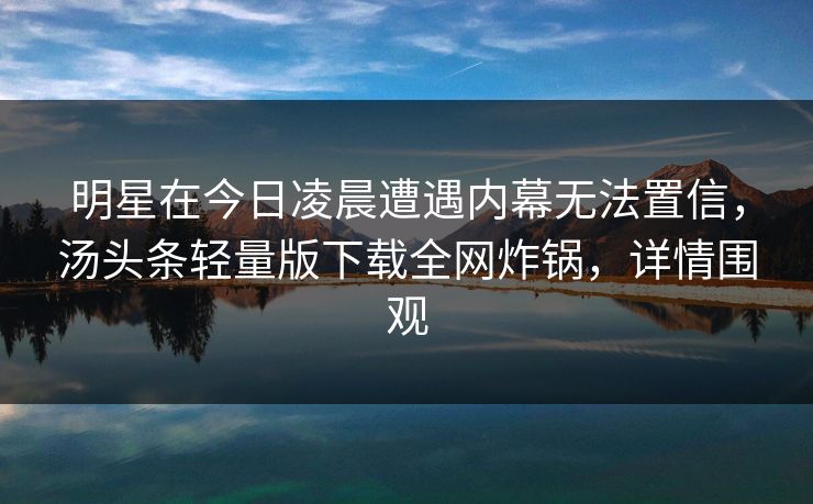 明星在今日凌晨遭遇内幕无法置信，汤头条轻量版下载全网炸锅，详情围观