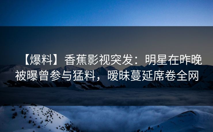 【爆料】香蕉影视突发:明星在昨晚被曝曾参与猛料,暧昧蔓延席卷全网 【爆料】香蕉影视突发:明星在昨晚被曝曾参与猛料,暧昧蔓延席卷全网