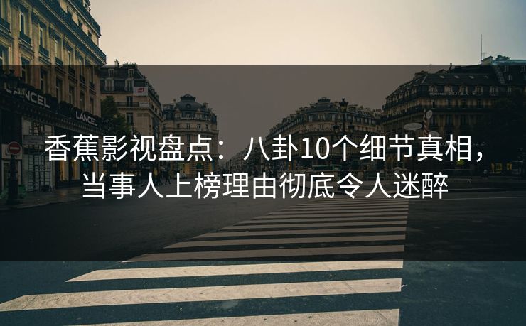 香蕉影视盘点：八卦10个细节真相，当事人上榜理由彻底令人迷醉