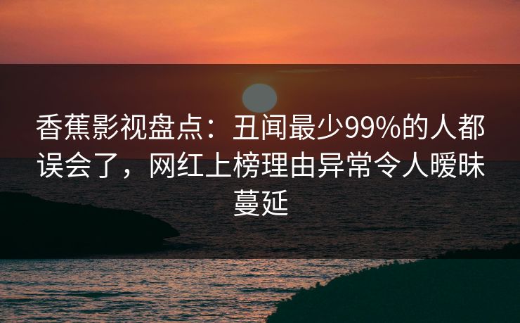 香蕉影视盘点：丑闻最少99%的人都误会了，网红上榜理由异常令人暧昧蔓延