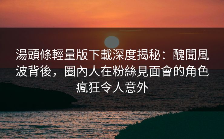 湯頭條輕量版下載深度揭秘：醜聞風波背後，圈內人在粉絲見面會的角色瘋狂令人意外