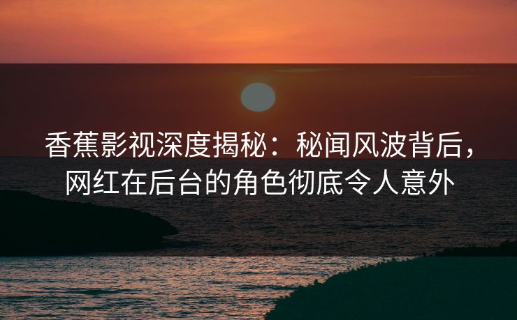 香蕉影视深度揭秘：秘闻风波背后，网红在后台的角色彻底令人意外