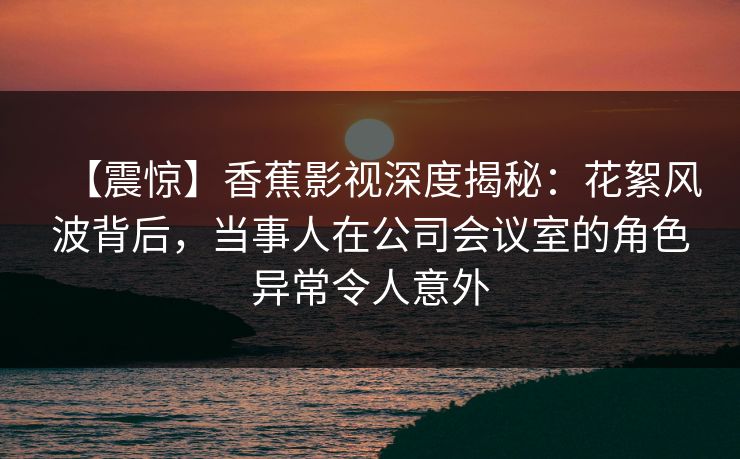 【震惊】香蕉影视深度揭秘：花絮风波背后，当事人在公司会议室的角色异常令人意外
