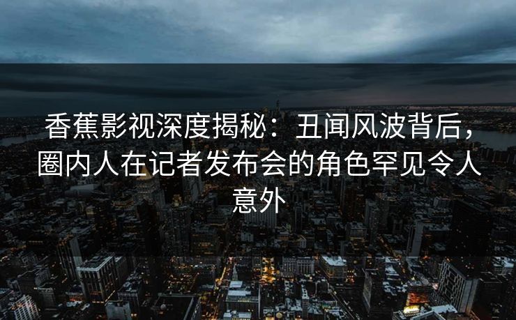 香蕉影视深度揭秘：丑闻风波背后，圈内人在记者发布会的角色罕见令人意外