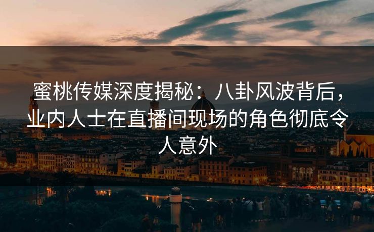蜜桃传媒深度揭秘：八卦风波背后，业内人士在直播间现场的角色彻底令人意外