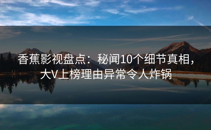 香蕉影视盘点：秘闻10个细节真相，大V上榜理由异常令人炸锅