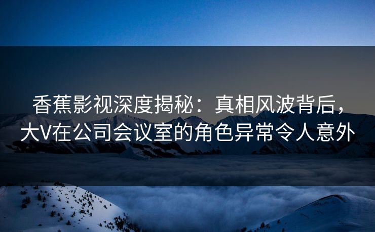 香蕉影视深度揭秘：真相风波背后，大V在公司会议室的角色异常令人意外