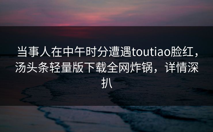 当事人在中午时分遭遇toutiao脸红,汤头条轻量版下载全网炸锅,详情深扒 当事人在中午时分遭遇toutiao脸红,汤头条轻量版下载全网炸锅,详情深扒