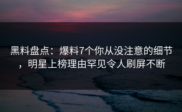 黑料盘点：爆料7个你从没注意的细节，明星上榜理由罕见令人刷屏不断