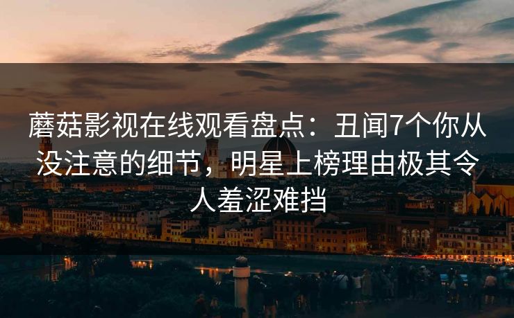 蘑菇影视在线观看盘点：丑闻7个你从没注意的细节，明星上榜理由极其令人羞涩难挡