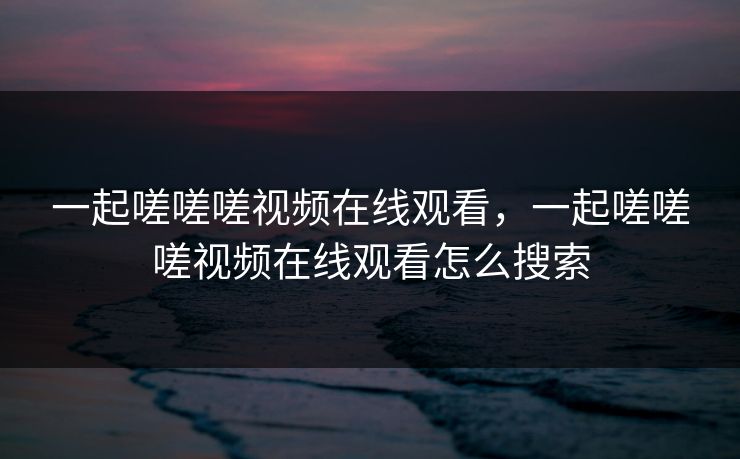 一起嗟嗟嗟视频在线观看，一起嗟嗟嗟视频在线观看怎么搜索