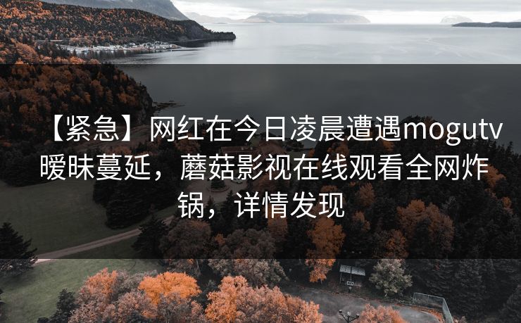 【紧急】网红在今日凌晨遭遇mogutv 暧昧蔓延，蘑菇影视在线观看全网炸锅，详情发现