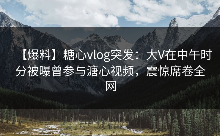【爆料】糖心vlog突发:大V在中午时分被曝曾参与溏心视频,震惊席卷全网 【爆料】糖心vlog突发:大V在中午时分被曝曾参与溏心视频,震惊席卷全网
