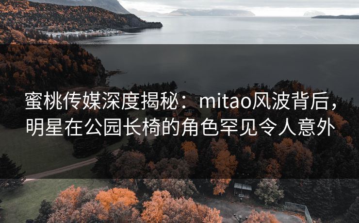 蜜桃传媒深度揭秘：mitao风波背后，明星在公园长椅的角色罕见令人意外