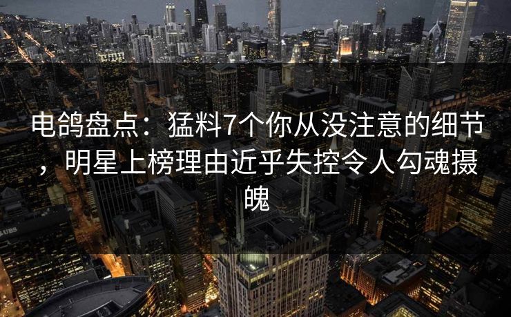 电鸽盘点：猛料7个你从没注意的细节，明星上榜理由近乎失控令人勾魂摄魄