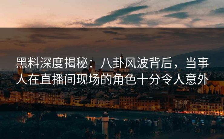 黑料深度揭秘：八卦风波背后，当事人在直播间现场的角色十分令人意外