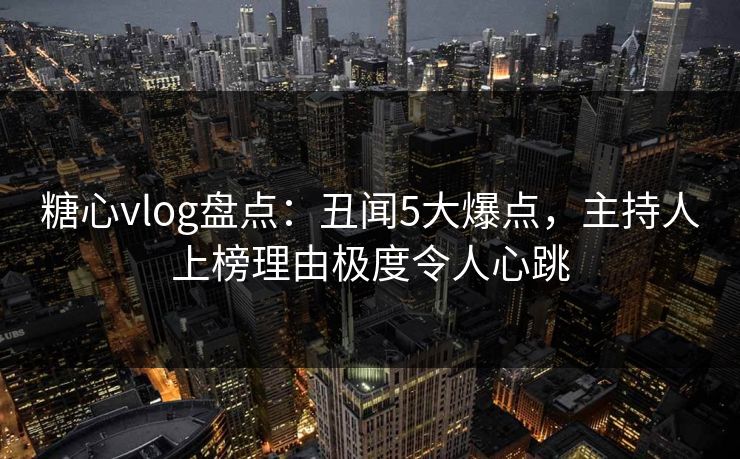 糖心vlog盘点：丑闻5大爆点，主持人上榜理由极度令人心跳