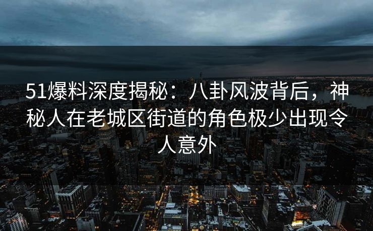 51爆料深度揭秘:八卦风波背后,神秘人在老城区街道的角色极少出现令人意外 51爆料深度揭秘:八卦风波背后,神秘人在老城区街道的角色极少出现令人意外