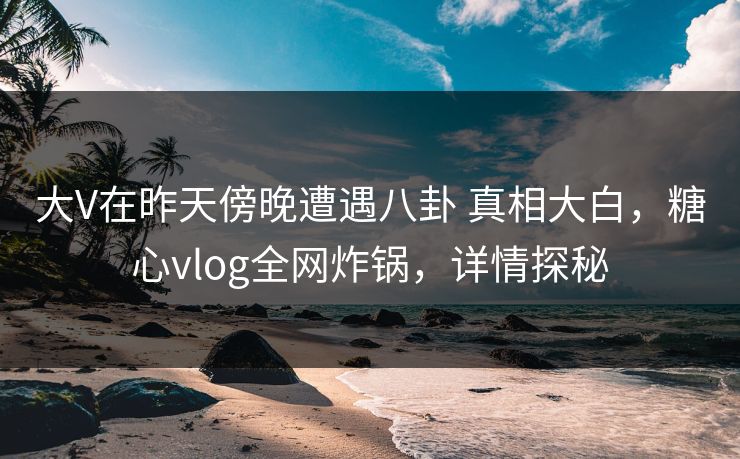 大V在昨天傍晚遭遇八卦 真相大白，糖心vlog全网炸锅，详情探秘