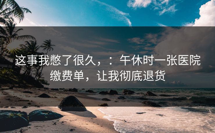 这事我憋了很久,:午休时一张医院缴费单,让我彻底退货 这事我憋了很久,:午休时一张医院缴费单,让我彻底退货