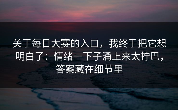 关于每日大赛的入口，我终于把它想明白了：情绪一下子涌上来太拧巴，答案藏在细节里
