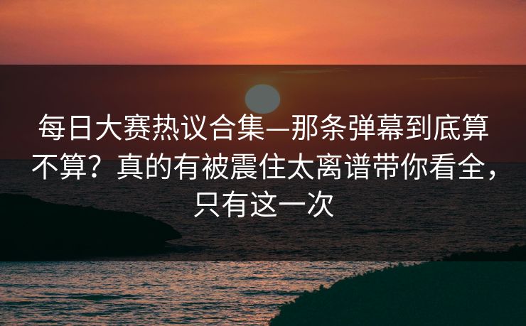 每日大赛热议合集—那条弹幕到底算不算？真的有被震住太离谱带你看全，只有这一次